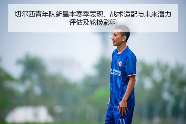 切尔西青年队新星本赛季表现、战术适配与未来潜力评估及轮换影响